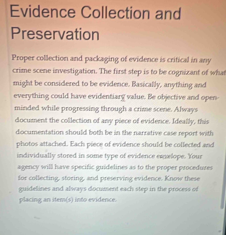 Evidence Collection and 
Preservation 
Proper collection and packaging of evidence is critical in any 
crime scene investigation. The first step is to be cognizant of what 
might be considered to be evidence. Basically, anything and 
everything could have evidentiary value. Be objective and open- 
minded while progressing through a crime scene. Always 
document the collection of any piece of evidence. Ideally, this 
documentation should both be in the narrative case report with 
photos attached. Each piece of evidence should be collected and 
individually stored in some type of evidence envelope. Your 
agency will have specific guidelines as to the proper procedures 
for collecting, storing, and preserving evidence. Know these 
guidelines and always document each step in the process of 
placing an item(s) into evidence.