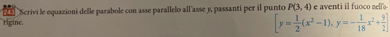 243 Scrivi le equazioni delle parabole con asse parallelo all ’asse y, passanti per il punto P(3,4) e aventi il fuoco nell'o- 
rigine. [y= 1/2 (x^2-1),y=- 1/18 x^2+ 9/2 ]