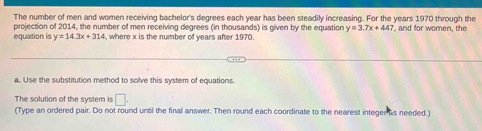 The number of men and women receiving bachelor's degrees each year has been steadily increasing. For the years 1970 through the 
projection of 2014, the number of men receiving degrees (in thousands) is given by the equation y=3.7x+447 , and for women, the 
equation is y=14.3x+314 , where x is the number of years after 1970. 
a. Use the substitution method to solve this system of equations. 
The solution of the system is □ . 
(Type an ordered pair. Do not round until the final answer. Then round each coordinate to the nearest integer is needed.)