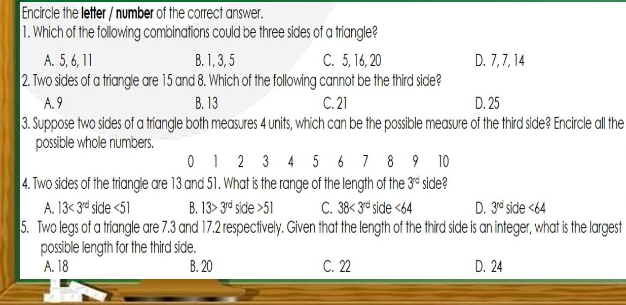 Encircle the letter / number of the correct answer.
1. Which of the following combinations could be three sides of a triangle?
A. 5, 6, 11 B. 1, 3, 5 C. 5, 16, 20 D. 7, 7, 14
2. Two sides of a triangle are 15 and 8. Which of the following cannot be the third side?
A. 9 B. 13 C. 21 D. 25
3. Suppose two sides of a triangle both measures 4 units, which can be the possible measure of the third side? Encircle all the
possible whole numbers.
0 1 2 3 4 5 6 1 8 9 10
4. Two sides of the triangle are 13 and 51. What is the range of the length of the 3^(rd) side?
A. 13<3^(rd) side <51</tex> B. 13>3^(rd) side 51 C. 38<3^(rd) side <64</tex> D. 3^(rd) side <64</tex> 
5. Two legs of a triangle are 7.3 and 17.2 respectively. Given that the length of the third side is an integer, what is the largest
possible length for the third side.
A. 18 B. 20 C. 22 D. 24