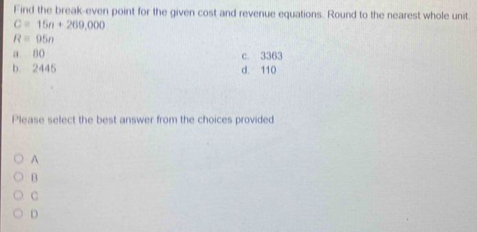 Find the break-even point for the given cost and revenue equations. Round to the nearest whole unit.
C=15n+269,000
Requiv 95n
a 80 c. 3363
b. 2445 d. 110
Please select the best answer from the choices provided
A
B
C
D