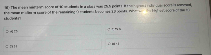 The mean midterm score of 10 students in a class was 25.5 points. If the highest individual score is removed,
the mean midterm score of the remaining 9 students becomes 23 points. What wen the highest score of the 10
students?
A) 20 B) 22.5
C) 39 D) 48