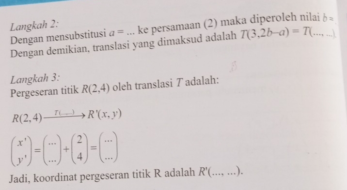 Langkah 2: 
Dengan mensubstitusi a= _ke persamaan (2) maka diperoleh nilai_ b=
Dengan demikian, translasi yang dimaksud adalah T(3,2b-a)=T(...,...)
Langkah 3: 
Pergeseran titik R(2,4) oleh translasi T adalah:
R(2,4)xrightarrow T(...)R'(x,y)
beginpmatrix x' y'endpmatrix =beginpmatrix ... ...endpmatrix +beginpmatrix 2 4endpmatrix =beginpmatrix ... ...endpmatrix
Jadi, koordinat pergeseran titik R adalah R'( _  .... ).