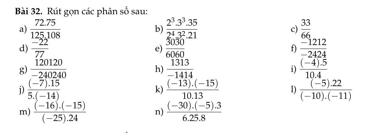 Rút gọn các phân số sau: 
a)  (72.75)/125.108   (2^3.3^3.35)/2^4.3^2.21   33/66 
b) 
c) 
d)  (-22)/77   3030/6060  f)  (-1212)/-2424 
e) 
g)  120120/-240240   1313/-1414   ((-4).5)/10.4 
h) 
i) 
j)  ((-7).15)/5.(-14)   ((-13).(-15))/10.13   ((-5).22)/(-10).(-11) 
k) 
l) 
m)  ((-16).(-15))/(-25).24   ((-30).(-5).3)/6.25.8 
n)