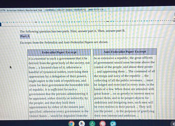 63% American History Benchmark Test CAMPBELL, HAILEY (SSID: TJ5059475) OHIO-07C6-176 
The following question has two parts. First, answer part A. Then, answer part B. 
Part A 
Excerpts from the Federalist and Anti-Federalist Papers are shown.