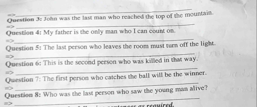 => 
_ 
Question 3: John was the last man who reached the top of the mountain. 
= 
_ 
Question 4: My father is the only man who I can count on. 
=> 
_ 
_ 
Question 5: The last person who leaves the room must turn off the light. 
=> 
_ 
Question 6: This is the second person who was killed in that way. 
= 
_ 
Question 7: The first person who catches the ball will be the winner. 
Question 8: Who was the last person who saw the young man alive? 
=> 
_