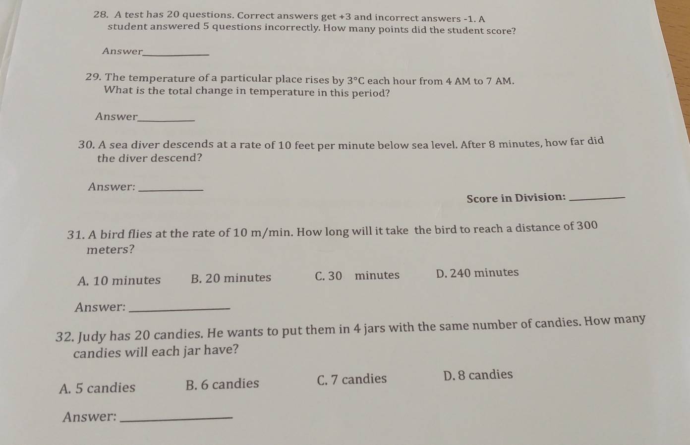 A test has 20 questions. Correct answers get +3 and incorrect answers -1. A
student answered 5 questions incorrectly. How many points did the student score?
Answer_
29. The temperature of a particular place rises by 3°C each hour from 4 AM to 7 AM.
What is the total change in temperature in this period?
Answer_
30. A sea diver descends at a rate of 10 feet per minute below sea level. After 8 minutes, how far did
the diver descend?
Answer:_
Score in Division:_
31. A bird flies at the rate of 10 m/min. How long will it take the bird to reach a distance of 300
meters?
A. 10 minutes B. 20 minutes C. 30 minutes D. 240 minutes
Answer:_
32. Judy has 20 candies. He wants to put them in 4 jars with the same number of candies. How many
candies will each jar have?
A. 5 candies B. 6 candies C. 7 candies D. 8 candies
Answer:_