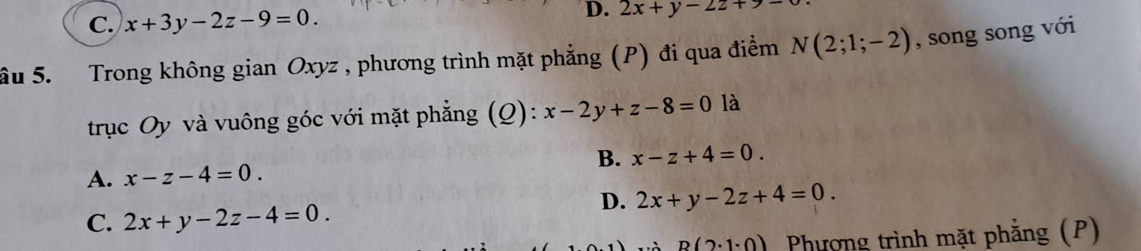 C. x+3y-2z-9=0.
D. 2x+y-2z+9=
ầu 5. Trong không gian Oxyz , phương trình mặt phẳng (P) đi qua điểm N(2;1;-2) , song song với
trục Oy và vuông góc với mặt phẳng (Q): x-2y+z-8=0 là
A. x-z-4=0. B. x-z+4=0.
D. 2x+y-2z+4=0.
C. 2x+y-2z-4=0.
p(2· 1· 0) Phượng trình mặt phẳng (P)