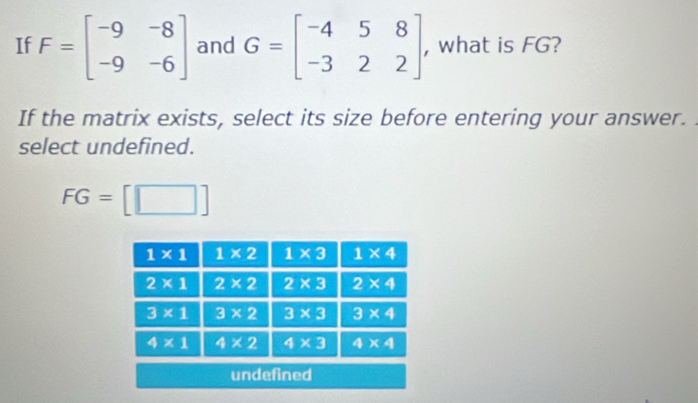 If F=beginbmatrix -9&-8 -9&-6endbmatrix and G=beginbmatrix -4&5&8 -3&2&2endbmatrix , what is FG?
If the matrix exists, select its size before entering your answer.
select undefined.
FG=[□ ]
undefined