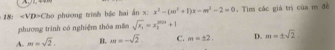 A, 44m
18: Cho phương trình bậc hai ẩn x : x^2-(m^2+1)x-m^2-2=0. Tìm các giá trị của m đề
phương trình có nghiệm thỏa mãn sqrt(x_1)=x_2^((2024)+1
A. m=sqrt 2).
B. m=-sqrt(2). C. m=± 2. D. m=± sqrt(2).