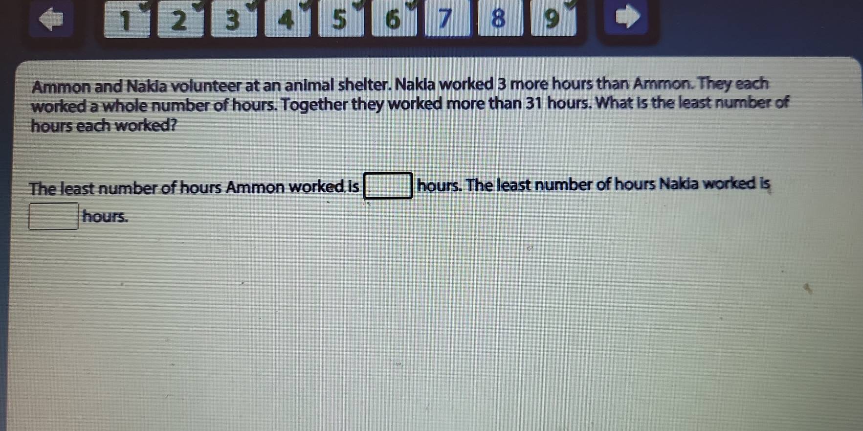 1 2 3 4 5 6 7 8 9 
Ammon and Nakia volunteer at an animal shelter. Nakia worked 3 more hours than Ammon. They each 
worked a whole number of hours. Together they worked more than 31 hours. What is the least number of
hours each worked? 
The least number of hours Ammon worked is hours. The least number of hours Nakia worked is 
frac ^circ  hours.