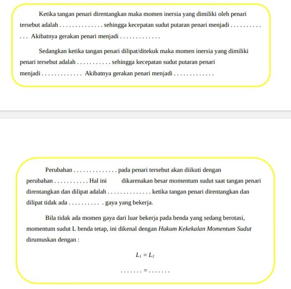 Ketika tangan penari direntangkan maka momen inersia yang dimiliki oleh penari 
tersebut adalah_ sehingga kecepatan sudut putaran penari menjadi_ 
_Akibatnya gerakan penari menjadi_ 
Sedangkan ketika tangan penari dilipat/ditekuk maka momen inersia yang dimiliki 
penari tersebut adalah _sehingga kecepatan sudut putaran penari 
menjadi_ Akibatnya gerakan penari menjadi_ 
Perubahan _pada penari tersebut akan diikuti dengan 
perubahan _Hal ini dikarenakan besar momentum sudut saat tangan penari 
direntangkan dan dilipat adalah_ ketika tangan penari direntangkan dan 
dilipat tidak ada _gaya yang bekerja. 
Bila tidak ada momen gaya dari luar bekerja pada benda yang sedang berotasi, 
momentum sudut L benda tetap, ini dikenal dengan Hukum Kekekalan Momentum Sudut 
dirumuskan dengan :
L_1=L_2
__=