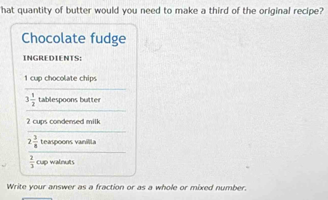 'hat quantity of butter would you need to make a third of the original recipe? 
Chocolate fudge 
INGREDIENTS:
1 cup chocolate chips 
_
3 1/2  tablespoons butter 
_
2 cups condensed milk 
_ 
_
2 3/8  teaspoons vanilla
 2/3  c up walnuts 
Write your answer as a fraction or as a whole or mixed number.