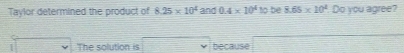 Taylor determined the product of 8.25* 10^4 and 0.4* 10^410 be 8.65* 10^2 Do you agree? 
The solution is because