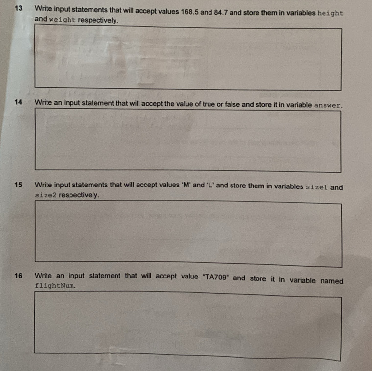 Write input statements that will accept values 168.5 and 84.7 and store them in variables height 
and weight respectively. 
14 Write an input statement that will accept the value of true or false and store it in variable answex. 
15 Write input statements that will accept values ‘ M ’ and ‘ L ’ and store them in variables size1 and 
size2 respectively. 
16 Write an input statement that will accept value "TA709" and store it in variable named 
flightNum.