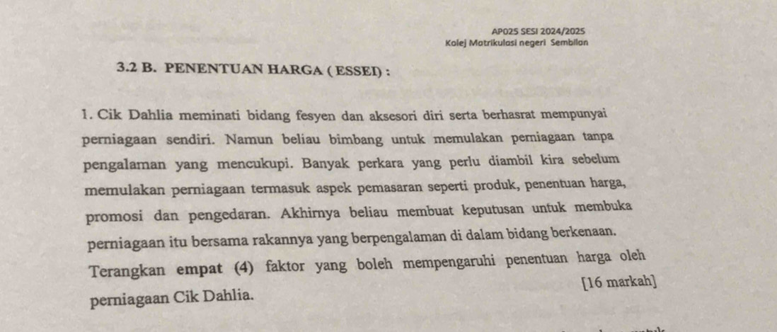 APO25 SESI 2024/2025 
Kolej Matrikulasi negeri Sembilan
3.2 B. PENENTUAN HARGA ( ESSEI) : 
1. Cik Dahlia meminati bidang fesyen dan aksesori diri serta berhasrat mempunyai 
perniagaan sendiri. Namun beliau bimbang untuk memulakan perniagaan tanpa 
pengalaman yang mencukupi. Banyak perkara yang perlu diambil kira sebelum 
memulakan perniagaan termasuk aspek pemasaran seperti produk, penentuan harga, 
promosi dan pengedaran. Akhirnya beliau membuat keputusan untuk membuka 
perniagaan itu bersama rakannya yang berpengalaman di dalam bidang berkenaan. 
Terangkan empat (4) faktor yang boleh mempengaruhi penentuan harga oleh 
perniagaan Cik Dahlia. [16 markah]