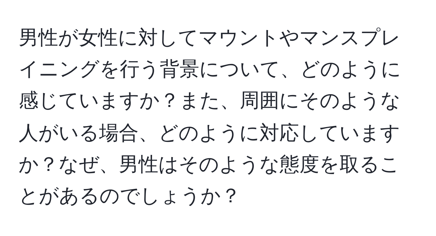 男性が女性に対してマウントやマンスプレイニングを行う背景について、どのように感じていますか？また、周囲にそのような人がいる場合、どのように対応していますか？なぜ、男性はそのような態度を取ることがあるのでしょうか？