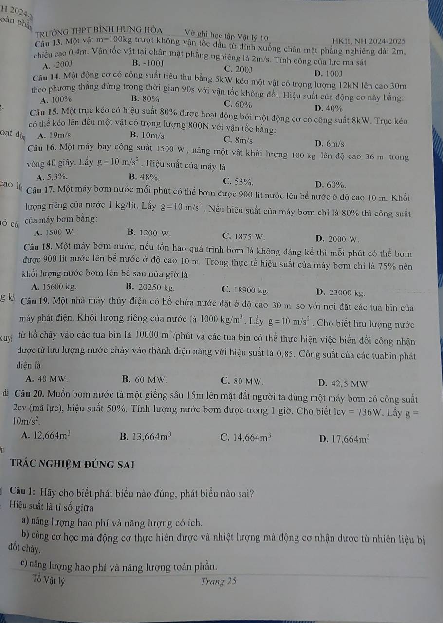 2024
pàn phân
TRƯỜNG THPT BÌNH HUNG HÒA Vô ghi học tập Vật lý 10
HKII, NH 2024-2025
Câu 13. Một vật m=1001 xg trượt không vận tốc đầu từ đỉnh xuống chân mặt phẳng nghiêng dài 2m.
chiều cao 0,4m. Vận tốc vật tại chân mặt phẳng nghiêng là 2m/s. Tính công của lực ma sát
A. -200J B. -100J
C. 200J D. 100J
Câu 14. Một động cơ có công suất tiêu thụ bằng 5kW kéo một vật có trọng lượng 12kN lên cao 30m
theo phương thằng đứng trong thời gian 90s với vận tốc không đổi. Hiệu suất của động cơ này bằng:
A. 100% B. 80% C. 60% D. 40%
Câu 15. Một trục kéo có hiệu suất 80% được hoạt động bởi một động cơ có công suất 8kW. Trục kéo
có thể kéo lên đều một vật có trọng lượng 800N với vận tốc bằng:
oạt độ A. 19m/s B. 10m/s C. 8m/s
D. 6m/s
Câu 16. Một máy bay công suất 1500 W , nâng một vật khối lượng 100 kg lên độ cao 36 m trong
vòng 40 giây. Lấy g=10m/s^2. Hiệu suất của máy là
A. 5,3%. B. 48%. C. 53%. D. 60%.
cao 1 Câu 17. Một máy bơm nước mỗi phút có thể bơm được 900 lít nước lên bể nước ở độ cao 10 m. Khối
lượng riêng của nước 1 kg/lít. Lấy g=10m/s^2. Nếu hiệu suất của máy bơm chỉ là 80% thì công suất
của máy bơm bằng:
A. 1500 W.
ỏ có B. 1200 W. C. 1875 W. D. 2000 W.
Câu 18. Một máy bơm nước, nếu tổn hao quá trình bơm là không đáng kể thì mỗi phút có thể bơm
được 900 lít nước lên bể nước ở độ cao 10 m. Trong thực tế hiệu suất của máy bom chi là 75% nên
khối lượng nước bơm lên bể sau nửa giờ là
A. 15600 kg. B. 20250 kg. C. 18900 kg. D. 23000 kg.
g kh Câu 19. Một nhà máy thủy điện có hồ chứa nước đặt ở độ cao 30 m so với nơi đặt các tua bin của
máy phát điện. Khối lượng riêng của nước là 1000kg/m^3. Lấy g=10m/s^2. Cho biết lưu lượng nước
kuy từ hồ chảy vào các tua bin là 10000m^3 Vphút và các tua bin có thể thực hiện việc biến đổi công nhận
được từ lưu lượng nước chảy vào thành điện năng với hiệu suất là 0,85. Công suất của các tuabin phát
điện là
A. 40 MW. B. 60 MW. C. 80 MW. D. 42, 5 MW.
á Câu 20. Muốn bom nước tà một giếng sâu 15m lên mặt đất người ta dùng một máy bơm có công suất
2cv (mã lực), hiệu suất 50%. Tính lượng nước bơm được trong 1 giờ. Cho biết lev =736W. Lấy g=
10m/s^2.
A. 12,664m^3 B. 13,664m^3 C. 14,664m^3 D. 17,664m^3
π
trác nghiệm đúng sai
Câu 1: Hãy cho biết phát biểu nào đúng, phát biểu nào sai?
Hiệu suất là tỉ số giữa
a) năng lượng hao phí và năng lượng có ích.
b) công cơ học mà động cơ thực hiện được và nhiệt lượng mà động cơ nhận dược từ nhiên liệu bị
đốt cháy.
c) năng lượng hao phí và năng lượng toàn phần.
Tổ Vật lý Trang 25