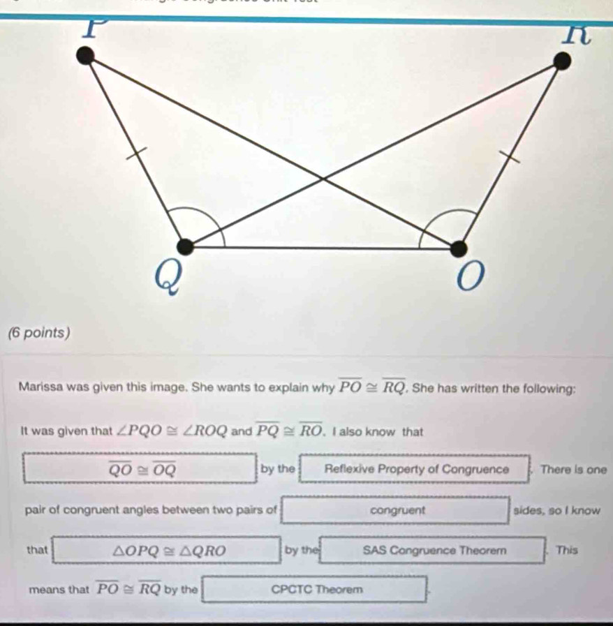 Marissa was given this image. She wants to explain why overline PO≌ overline RQ , She has written the following: 
It was given that ∠ PQO≌ ∠ ROQ and overline PQ≌ overline RO. I also know that
overline QO≌ overline OQ Reflexive Property of Congruence . There is one 
by the 
pair of congruent angles between two pairs of congruent sides, so I know 
that △ OPQ≌ △ QRO by the SAS Congruence Theorem This 
means that overline PO≌ overline RQ by the CPCTC Theorem