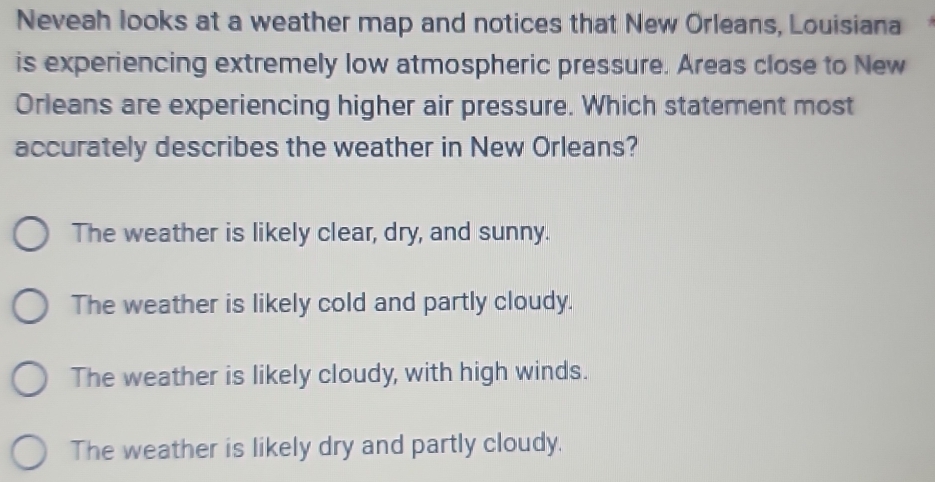 Neveah looks at a weather map and notices that New Orleans, Louisiana
is experiencing extremely low atmospheric pressure. Areas close to New
Orleans are experiencing higher air pressure. Which statement most
accurately describes the weather in New Orleans?
The weather is likely clear, dry, and sunny.
The weather is likely cold and partly cloudy.
The weather is likely cloudy, with high winds.
The weather is likely dry and partly cloudy.