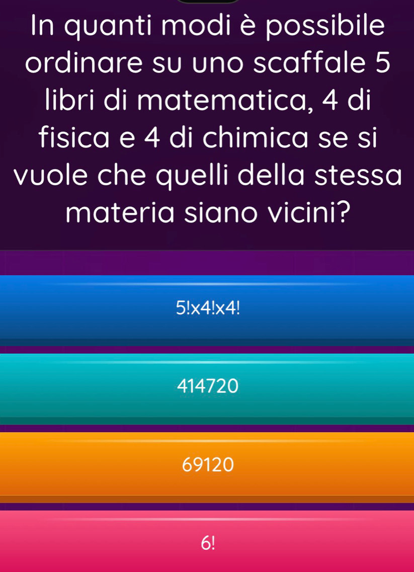 In quanti modi è possibile
ordinare su uno scaffale 5
libri di matematica, 4 di
fisica e 4 di chimica se si
vuole che quelli della stessa
materia siano vicini?
5!* 4!* 4!
414720
69120
6!