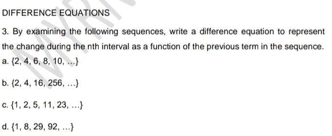 DIFFERENCE EQUATIONS
3. By examining the following sequences, write a difference equation to represent
the change during the nth interval as a function of the previous term in the sequence.
a.  2,4,6,8,10,...
b.  2,4,16,256,...
C.  1,2,5,11,23,...
d.  1,8,29,92,...