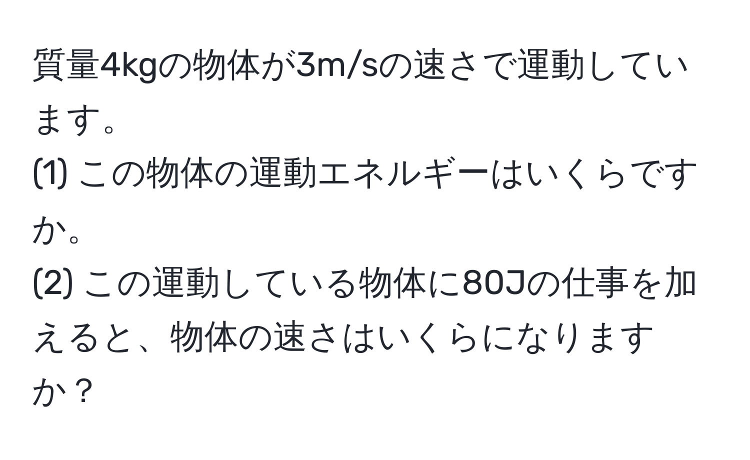 質量4kgの物体が3m/sの速さで運動しています。  
(1) この物体の運動エネルギーはいくらですか。  
(2) この運動している物体に80Jの仕事を加えると、物体の速さはいくらになりますか？