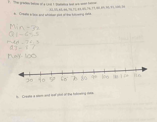 The grades below of a Unit 1 Statistics test are seen below;
32, 55, 65, 66, 70, 72, 83, 85, 76, 77, 80, 89, 90, 91, 100, 56
a. Create a box and whisker plot of the following data. 
b. Create a stem and leaf plot of the following data.