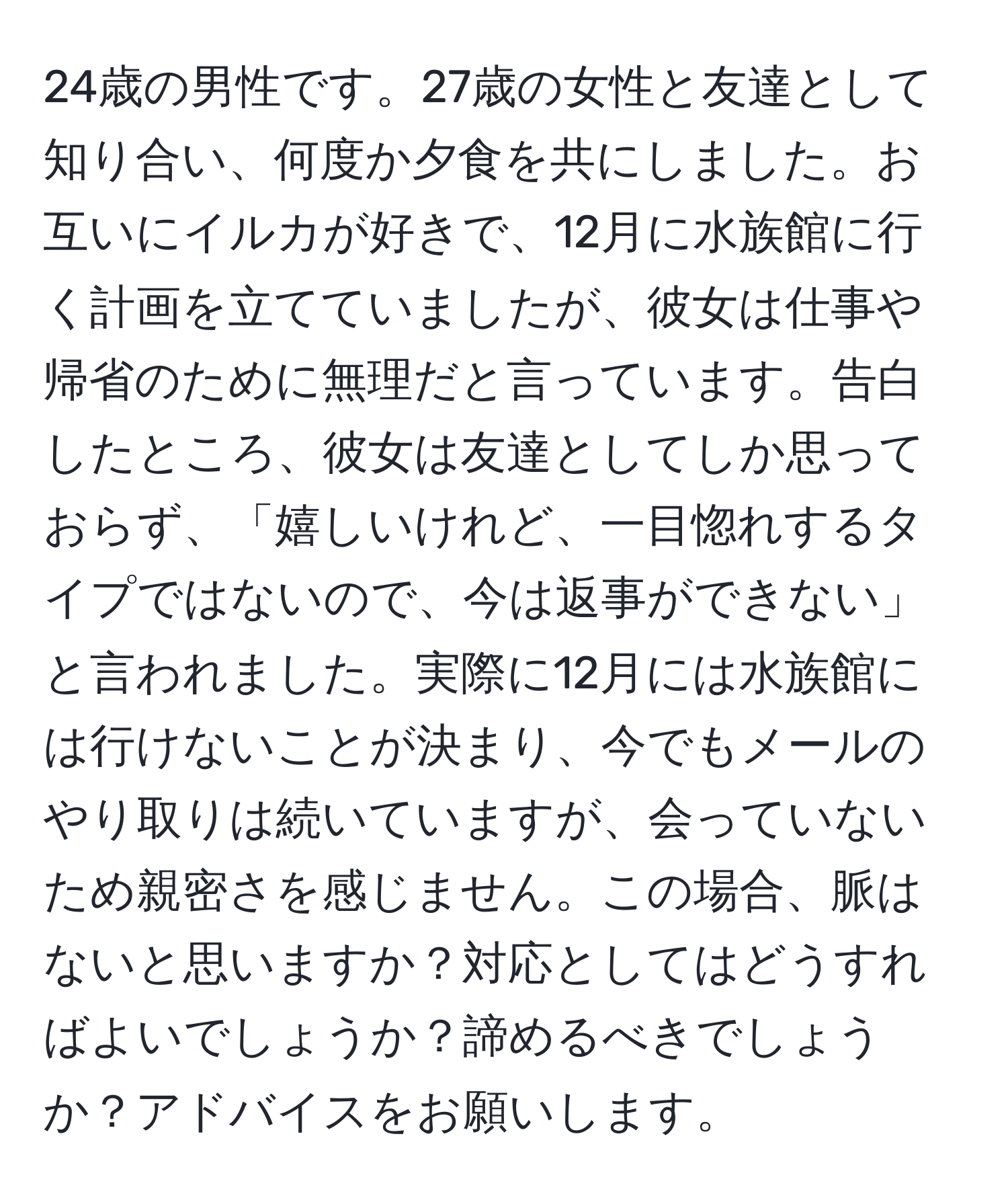 24歳の男性です。27歳の女性と友達として知り合い、何度か夕食を共にしました。お互いにイルカが好きで、12月に水族館に行く計画を立てていましたが、彼女は仕事や帰省のために無理だと言っています。告白したところ、彼女は友達としてしか思っておらず、「嬉しいけれど、一目惚れするタイプではないので、今は返事ができない」と言われました。実際に12月には水族館には行けないことが決まり、今でもメールのやり取りは続いていますが、会っていないため親密さを感じません。この場合、脈はないと思いますか？対応としてはどうすればよいでしょうか？諦めるべきでしょうか？アドバイスをお願いします。