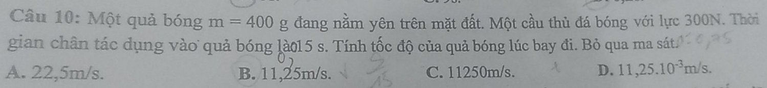Một quả bóng m=400g đang nằm yên trên mặt đất. Một cầu thủ đá bóng với lực 300N. Thời
gian chân tác dụng vào quả bóng là015 s. Tính tốc độ của quả bóng lúc bay đi. Bỏ qua ma sát.
A. 22,5m/s. B. 11,25m/s. C. 11250m/s.
D. 11,25.10^(-3)m/s.