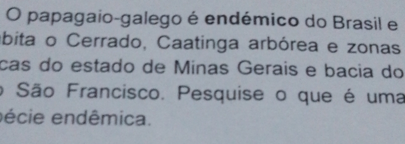 papagaio-galego é endémico do Brasil e 
ábita o Cerrado, Caatinga arbórea e zonas 
cas do estado de Mínas Geraís e bacia do 
o São Francisco. Pesquise o que é uma 
écie endêmica.