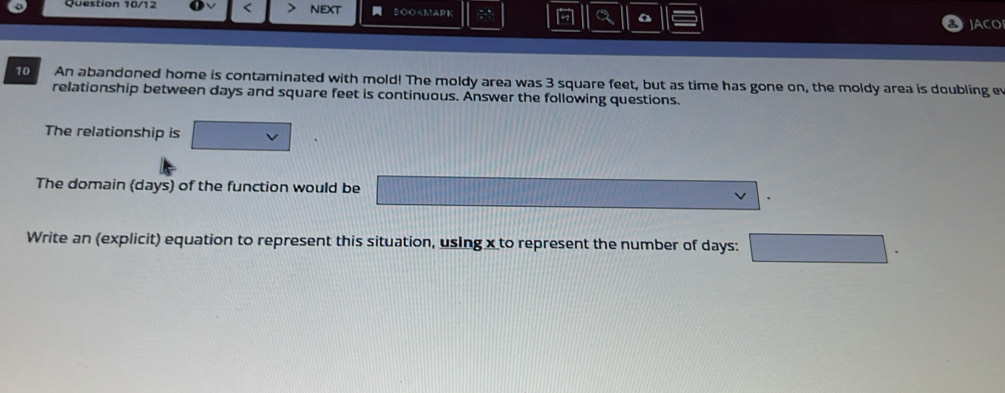 Question 10/12 < NEXT ३O० 3 square feet, but as time has gone on, the moldy area is doubling ev 
relationship between days and square feet is continuous. Answer the following questions. 
The relationship is 
The domain (days) of the function would be 
Write an (explicit) equation to represent this situation, using x to represent the number of days :