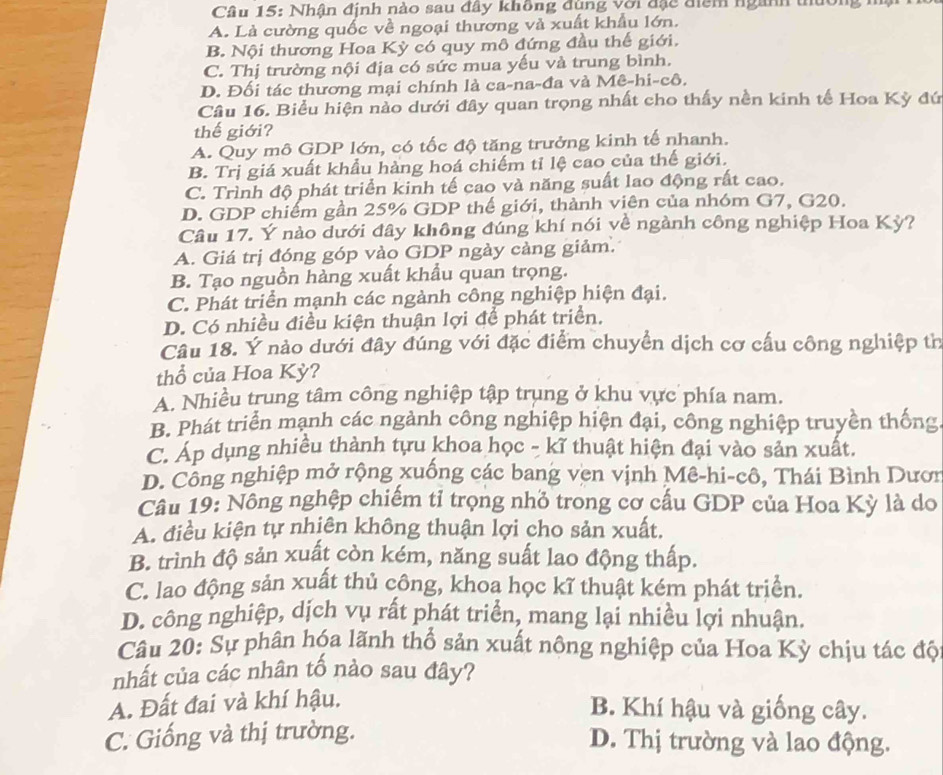 Nhân định nào sau đây không đùng với đặc điểm ngành thường
A. Là cường quốc về ngoại thương và xuất khẩu lớn.
B. Nội thương Hoa Kỳ có quy mô đứng đầu thế giới.
C. Thị trường nội địa có sức mua yếu và trung bình.
D. Đối tác thương mại chính là ca-na-đa và Mê-hi-cô.
Câu 16. Biểu hiện nào dưới đây quan trọng nhất cho thấy nền kinh tế Hoa Kỳ đứ
thế giới?
A. Quy mô GDP lớn, có tốc độ tăng trưởng kinh tế nhanh.
B. Trị giá xuất khẩu hàng hoá chiếm tỉ lệ cao của thế giới.
C. Trình độ phát triển kinh tế cao và năng suất lao động rất cao.
D. GDP chiếm gần 25% GDP thể giới, thành viên của nhóm G7, G20.
Câu 17. Ý nào dưới đây không đúng khí nói về ngành công nghiệp Hoa Kỳ?
A. Giá trị đóng góp vào GDP ngày cảng giảm.
B. Tạo nguồn hàng xuất khẩu quan trọng.
C. Phát triển mạnh các ngành công nghiệp hiện đại.
D. Có nhiều điều kiện thuận lợi để phát triển.
Câu 18. Ý nào dưới đây đúng với đặc điểm chuyển dịch cơ cấu công nghiệp th
thổ của Hoa Kỳ?
A. Nhiều trung tâm công nghiệp tập trụng ở khu vực phía nam.
B. Phát triển mạnh các ngành công nghiệp hiện đại, công nghiệp truyền thống
C. Ap dụng nhiều thành tựu khoa học - kĩ thuật hiện đại vào sản xuất.
D. Công nghiệp mở rộng xuống các bang ven vịnh Mê-hi-cô, Thái Bình Dươn
Câu 19: Nông nghệp chiếm tỉ trọng nhỏ trong cơ cấu GDP của Hoa Kỳ là do
A. điều kiện tự nhiên không thuận lợi cho sản xuất.
B. trình độ sản xuất còn kém, năng suất lao động thấp.
C. lao động sản xuất thủ công, khoa học kĩ thuật kém phát triển.
D. công nghiệp, dịch vụ rất phát triển, mang lại nhiều lợi nhuận.
Câu 20: Sự phân hóa lãnh thổ sản xuất nông nghiệp của Hoa Kỳ chịu tác độ
nhất của các nhân tố nảo sau đây?
A. Đất đai và khí hậu.
B. Khí hậu và giống cây.
C. Giống và thị trường.
D. Thị trường và lao động.