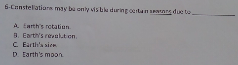 6-Constellations may be only visible during certain seasons due to
_
A. Earth's rotation.
B. Earth's revolution.
C. Earth's size.
D. Earth's moon.