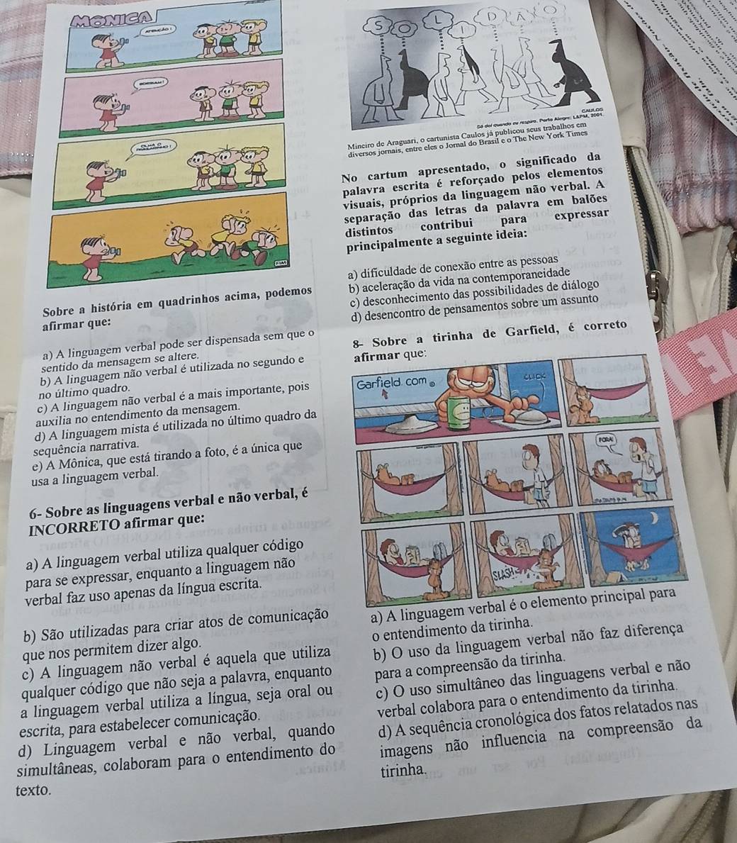 Mineiro de Araguar
diversos jornais, entre eles o Jornal do Brasil 
No cartum apresentado, o significado da
palavra escrita é reforçado pelos elementos
visuais, próprios da linguagem não verbal. A
separação das letras da palavra em balões
distintos contribui para expressar
principalmente a seguinte ideia:
a) dificuldade de conexão entre as pessoas
os b) aceleração da vida na contemporaneidade
c) desconhecimento das possibilidades de diálogo
afirmar que:
d) desencontro de pensamentos sobre um assunto
a) A linguagem verbal pode ser dispensada sem que o
sentido da mensagem se altere. 8- Sobre a tirinha de Garfield, é correto
b) A linguagem não verbal é utilizada no segundo e 
no último quadro.
c) A linguagem não verbal é a mais importante, pois 
auxilia no entendimento da mensagem.
d) A linguagem mista é utilizada no último quadro da
sequência narrativa.
e) A Mônica, que está tirando a foto, é a única que
usa a linguagem verbal.
6- Sobre as linguagens verbal e não verbal, é
INCORRETO afirmar que:
a) A linguagem verbal utiliza qualquer código
para se expressar, enquanto a linguagem não
verbal faz uso apenas da língua escrita.
b) São utilizadas para criar atos de comunicação a) A linguagem verbal é o elemento principal para
o entendimento da tirinha.
que nos permitem dizer algo.
c) A linguagem não verbal é aquela que utiliza b) O uso da linguagem verbal não faz diferença
qualquer código que não seja a palavra, enquanto para a compreensão da tirinha.
a linguagem verbal utiliza a língua, seja oral ou c) O uso simultâneo das linguagens verbal e não
verbal colabora para o entendimento da tirinha.
escrita, para estabelecer comunicação.
d) Linguagem verbal e não verbal, quando d) A sequência cronológica dos fatos relatados nas
simultâneas, colaboram para o entendimento do imagens não influencia na compreensão da
texto. tirinha.