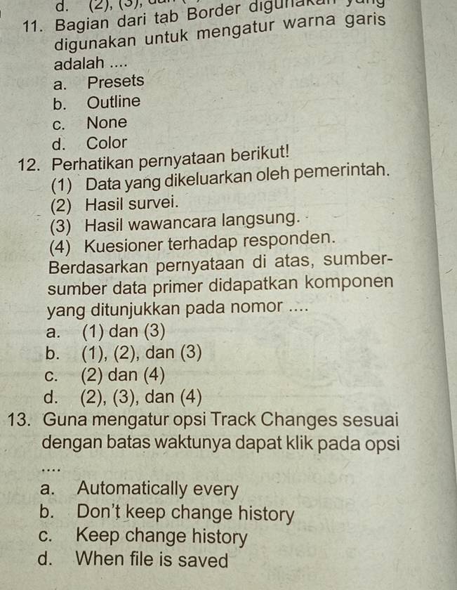 (2), (3), d
11. Bagian dari tạb Border digunakun Jur
digunakan untuk mengatur warna garis
adalah ....
a. Presets
b. Outline
c. None
d. Color
12. Perhatikan pernyataan berikut!
(1) Data yang dikeluarkan oleh pemerintah.
(2) Hasil survei.
(3) Hasil wawancara langsung.
(4) Kuesioner terhadap responden.
Berdasarkan pernyataan di atas, sumber-
sumber data primer didapatkan komponen
yang ditunjukkan pada nomor ....
a. (1) dan (3)
b. (1), (2), dan (3)
c. (2) dan (4)
d. (2), (3), dan (4)
13. Guna mengatur opsi Track Changes sesuai
dengan batas waktunya dapat klik pada opsi
…
a. Automatically every
b. Don't keep change history
c. Keep change history
d. When file is saved