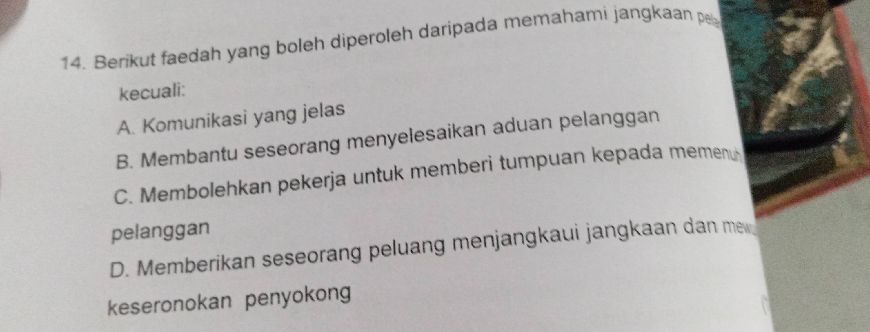 Berikut faedah yang boleh diperoleh daripada memahami jangkaan pe
kecuali:
A. Komunikasi yang jelas
B. Membantu seseorang menyelesaikan aduan pelanggan
C. Membolehkan pekerja untuk memberi tumpuan kepada memenu
pelanggan
D. Memberikan seseorang peluang menjangkaui jangkaan dan mew
keseronokan penyokong