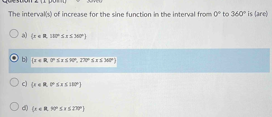 ton 2 (1 poit) saved
The interval(s) of increase for the sine function in the interval from 0° to 360° is (are)
a)  x∈ R,180°≤ x≤ 360°
b)  x∈ R,0°≤ x≤ 90°,270°≤ x≤ 360°
c)  x∈ R,0°≤ x≤ 180°
d)  x∈ R,90°≤ x≤ 270°