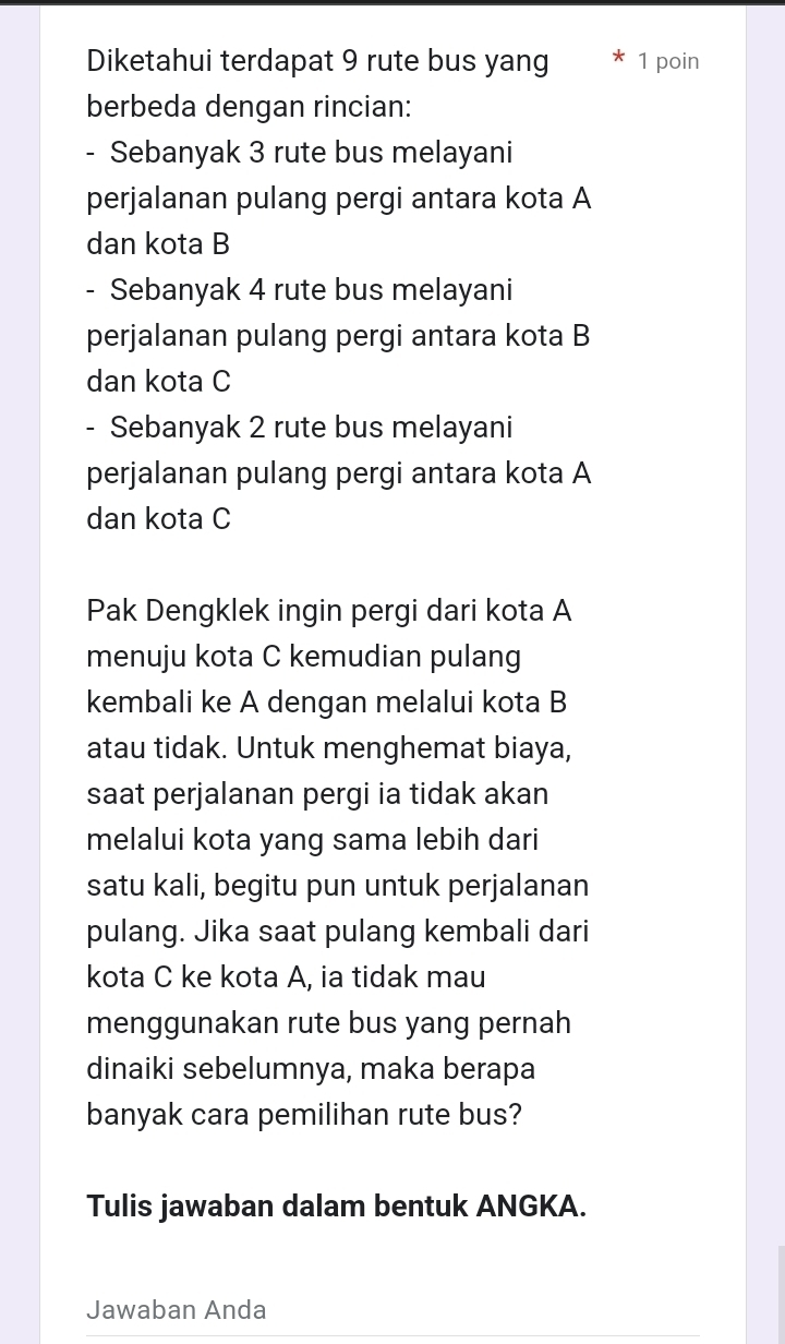 Diketahui terdapat 9 rute bus yang 1 poin 
berbeda dengan rincian: 
- Sebanyak 3 rute bus melayani 
perjalanan pulang pergi antara kota A 
dan kota B 
- Sebanyak 4 rute bus melayani 
perjalanan pulang pergi antara kota B 
dan kota C
- Sebanyak 2 rute bus melayani 
perjalanan pulang pergi antara kota A 
dan kota C 
Pak Dengklek ingin pergi dari kota A 
menuju kota C kemudian pulang 
kembali ke A dengan melalui kota B 
atau tidak. Untuk menghemat biaya, 
saat perjalanan pergi ia tidak akan 
melalui kota yang sama lebih dari 
satu kali, begitu pun untuk perjalanan 
pulang. Jika saat pulang kembali dari 
kota C ke kota A, ia tidak mau 
menggunakan rute bus yang pernah 
dinaiki sebelumnya, maka berapa 
banyak cara pemilihan rute bus? 
Tulis jawaban dalam bentuk ANGKA. 
Jawaban Anda