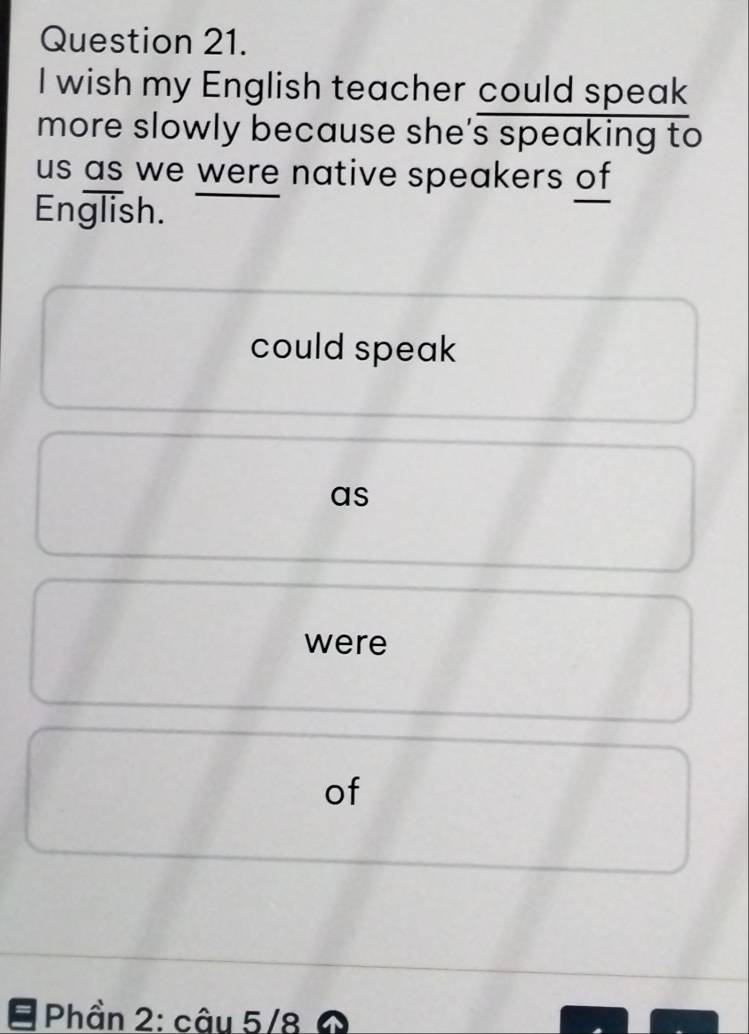 wish my English teacher could speak 
more slowly because she's speaking to 
us as we were native speakers of 
English. 
could speak 
as 
were 
of 
Phần 2: câu 5/8