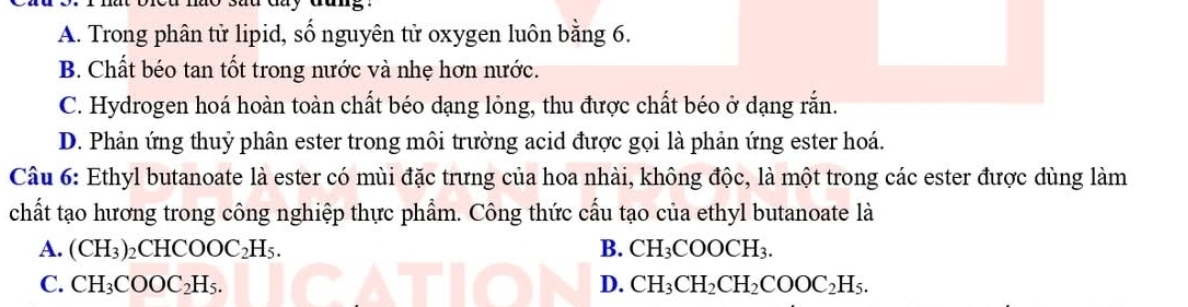 A. Trong phân tử lipid, số nguyên tử oxygen luôn bằng 6.
B. Chất béo tan tốt trong nước và nhẹ hơn nước.
C. Hydrogen hoá hoàn toàn chất béo dạng lỏng, thu được chất béo ở dạng rắn.
D. Phản ứng thuỷ phân ester trong môi trường acid được gọi là phản ứng ester hoá.
Câu 6: Ethyl butanoate là ester có mùi đặc trưng của hoa nhài, không độc, là một trong các ester được dùng làm
chất tạo hương trong công nghiệp thực phẩm. Công thức cấu tạo của ethyl butanoate là
A. (CH_3) _2CHCOOC_2H_5. B. CH_3COOCH_3.
C. CH_3COOC_2H_5. D. CH_3CH_2CH_2COOC_2H_5.