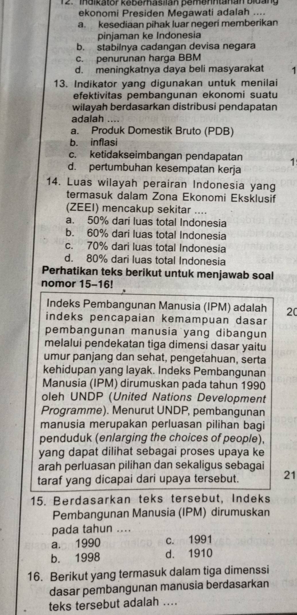 ' Indikator keberhasilan pemerintanan bidan
ekonomi Presiden Megawati adalah ....
a. kesediaan pihak luar negeri memberikan
pinjaman ke Indonesia
b. stabilnya cadangan devisa negara
c. penurunan harga BBM
d. meningkatnya daya beli masyarakat 1
13. Indikator yang digunakan untuk menilai
efektivitas pembangunan ekonomi suatu
wilayah berdasarkan distribusi pendapatan
adalah ....
a. Produk Domestik Bruto (PDB)
b. inflasi
c. ketidakseimbangan pendapatan
1
d. pertumbuhan kesempatan kerja
14. Luas wilayah perairan Indonesia yang
termasuk dalam Zona Ekonomi Eksklusif
(ZEEI) mencakup sekitar ....
a. 50% dari luas total Indonesia
b. 60% dari luas total Indonesia
c. 70% dari luas total Indonesia
d. 80% dari luas total Indonesia
Perhatikan teks berikut untuk menjawab soal
nomor 15-16!
Indeks Pembangunan Manusia (IPM) adalah 20
indeks pencapaian kemampuan dasar
pembangunan manusia yang dibangun
melalui pendekatan tiga dimensi dasar yaitu
umur panjang dan sehat, pengetahuan, serta
kehidupan yang layak. Indeks Pembangunan
Manusia (IPM) dirumuskan pada tahun 1990
oleh UNDP (United Nations Development
Programme). Menurut UNDP, pembangunan
manusia merupakan perluasan pilihan bagi
penduduk (enlarging the choices of people),
yang dapat dilihat sebagai proses upaya ke
arah perluasan pilihan dan sekaligus sebagai
taraf yang dicapai dari upaya tersebut.
21
15. Berdasarkan teks tersebut, Indeks
Pembangunan Manusia (IPM) dirumuskan
pada tahun ....
a. 1990 c. 1991
b. 1998
d. 1910
16. Berikut yang termasuk dalam tiga dimenssi
dasar pembangunan manusia berdasarkan
teks tersebut adalah ....