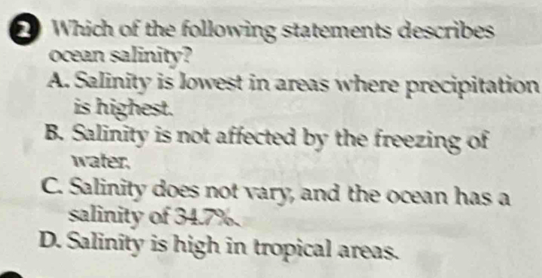 Which of the following statements describes
ocean salinity?
A. Salinity is lowest in areas where precipitation
is highest.
B. Salinity is not affected by the freezing of
water,
C. Salinity does not vary, and the ocean has a
salinity of 34.7%.
D. Salinity is high in tropical areas.