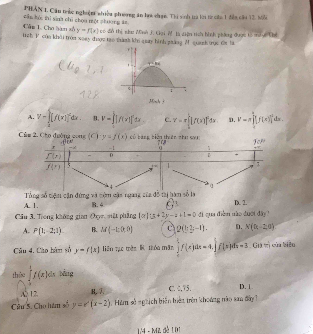 PHÀN I. Câu trắc nghiệm nhiều phương án lựa chọn. Thí sinh trá lời từ câu 1 đền câu 12. Mỗi
câu hỏi thí sinh chỉ chọn một phương án.
Câu 1. Cho hàm số y=f(x) có đồ thị như Hình 3. Gọi H là diện tích hình phẳng được tỏ mẫu. Thể
tích V của khối tròn xoay được tạo thành khi quay hình phảng H quanh trục 0x là
y
1 y=f(x)
0
2 x
Hình 3
A. V=∈tlimits _2^(0[f(x)]^2)dx. B. V=∈tlimits _0^(2[f(x)]^2)dx. C. V=π ∈tlimits _0^(2[f(x)]^2)dx. D. V=π ∈tlimits _2^(0[f(x)]^2)dx.
Câu 2. Cho đường cong (C): y=f(x) có bảng biển thiên như sau:
Tổng số tiệm cận đứng và tiệm cận ngang của đồ thị hàm số là
A. 1. B. 4. C3. D. 2.
Câu 3. Trong không gian Oxyz, mặt phẳng (α) x+2y-z+1=0 đi qua điểm nào dưới đây?
A. P(1;-2;1). B. M(-1;0;0) C Q(1;2;-1). D. N(0;-2;0).
Câu 4. Cho hàm số y=f(x) liên tục trên R thỏa mãn ∈tlimits _0^(2f(x)dx=4,∈tlimits _1^2f(x)dx=3. Giá trị của biểu
thức ∈tlimits _0^1f(x)dx bàng
A. 12. B. 7. C. 0,75.
D. 1.
Câu 5. Cho hàm số y=e^x)(x-2). Hàm số nghịch biến biến trên khoảng nào sau đây?
1/4 - Mã đề 101