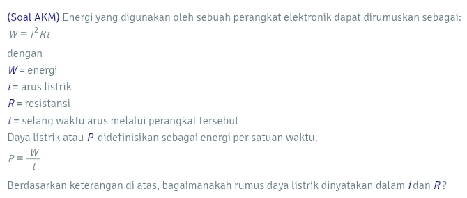 (Soal AKM) Energi yang digunakan oleh sebuah perangkat elektronik dapat dirumuskan sebagai:
W=i^2Rt
dengan
W= energi
i= arus listrik
R= resistansi
t= selang waktu arus melalui perangkat tersebut 
Daya listrik atau P didefinisikan sebagai energi per satuan waktu,
P= W/t 
Berdasarkan keterangan di atas, bagaimanakah rumus daya listrik dinyatakan dalam źdan R?