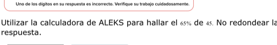 Uno de los dígitos en su respuesta es incorrecto. Verifique su trabajo cuidadosamente. 
Utilizar la calculadora de ALEKS para hallar el 65% de 45. No redondear la 
respuesta.