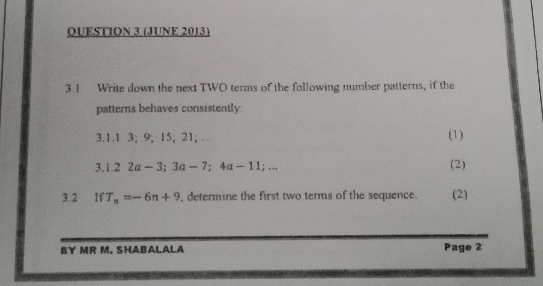 (JUNE 2013) 
3.1 Write down the next TWO terms of the following number patterns, if the 
patterns behaves consistently: 
3.1.1 3; 9; 15; 21; … (1) 
3. 1.22a-3; 3a-7; 4a-11;... (2) 
3.2 If T_n=-6n+9 , determine the first two terms of the sequence. (2) 
BY MR M. SHABALALA Page 2