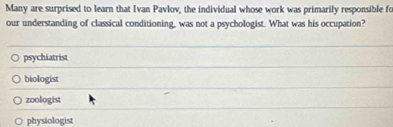 Many are surprised to learn that Ivan Pavlov, the individual whose work was primarily responsible fo
our understanding of classical conditioning, was not a psychologist. What was his occupation?
psychiatrist
biologist
zoologist
physiologist