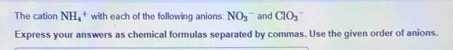 The cation NH_4^(+ with each of the following anions: NO_3)^- and ClO_3^-
Express your answers as chemical formulas separated by commas. Use the given order of anions.