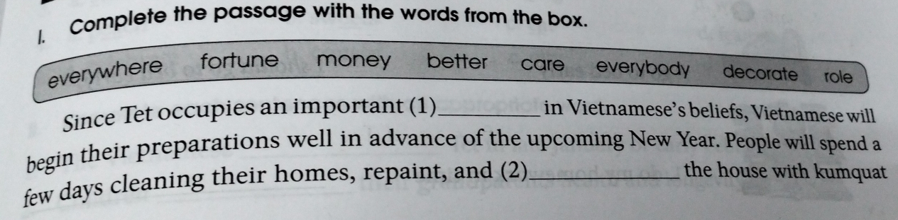 Complete the passage with the words from the box. 
everywhere fortune money better care everybody decorate role 
Since Tet occupies an important (1)_ in Vietnamese’s beliefs, Vietnamese will 
begin their preparations well in advance of the upcoming New Year. People will spend a 
few days cleaning their homes, repaint, and (2)_ 
the house with kumquat